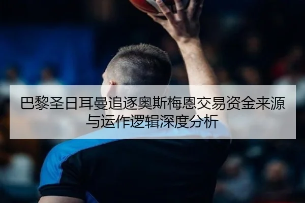 巴黎圣日耳曼追逐奥斯梅恩交易资金来源与运作逻辑深度分析
