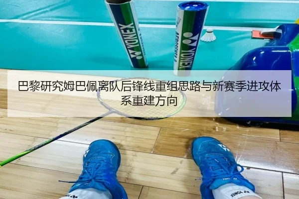 巴黎研究姆巴佩离队后锋线重组思路与新赛季进攻体系重建方向