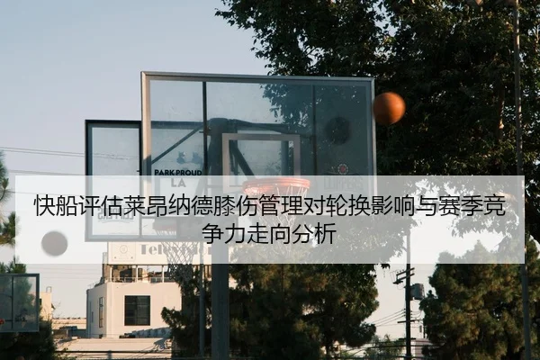 快船评估莱昂纳德膝伤管理对轮换影响与赛季竞争力走向分析